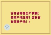 吉林省哪里出产黄精(黄精产地在哪？吉林省有哪些产地？)