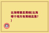 北海哪里卖黄精(北海哪个地方有黄精出售？)