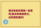 西洋参能和黄精一起煮吗(西洋参黄精煮法，这样搭配最好)
