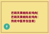 巴戟天黄精陈皮炖肉(巴戟天黄精陈皮炖肉：传统中医养生佳肴)