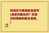 玫瑰花与黄精能美容吗(美容效果如何？玫瑰花和黄精的联合使用。)