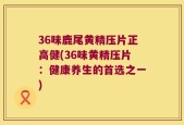 36味鹿尾黄精压片正高健(36味黄精压片：健康养生的首选之一)