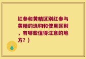 红参和黄精区别红参与黄精的选购和使用区别，有哪些值得注意的地方？)