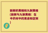 新鲜的黄精和九制黄精(新鲜与九制黄精：在中药材中的用途和区别)