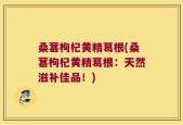 桑葚枸杞黄精葛根(桑葚枸杞黄精葛根：天然滋补佳品！)