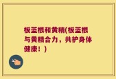 板蓝根和黄精(板蓝根与黄精合力，共护身体健康！)
