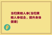 当归黄精人参(当归黄精人参组合，提升身体健康)