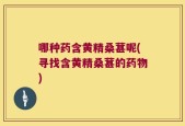 哪种药含黄精桑葚呢(寻找含黄精桑葚的药物)