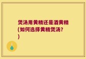 煲汤用黄精还是酒黄精(如何选择黄精煲汤？)