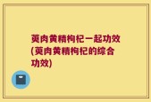 萸肉黄精枸杞一起功效(萸肉黄精枸杞的综合功效)