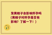 发黄精子会影响怀孕吗(黄精子对怀孕是否有影响？了解一下！)