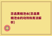 澎鑫黄精泡水(澎鑫黄精泡水的功效和用法解析)
