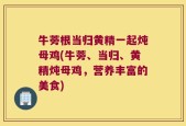 牛蒡根当归黄精一起炖母鸡(牛蒡、当归、黄精炖母鸡，营养丰富的美食)