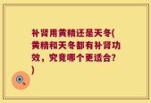 补肾用黄精还是天冬(黄精和天冬都有补肾功效，究竟哪个更适合？)