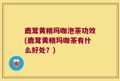 鹿茸黄精玛咖泡茶功效(鹿茸黄精玛咖茶有什么好处？)
