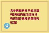 党参黄精枸杞子能泡酒吗(黄精枸杞泡酒方法教你制作美味的黄精枸杞酒)