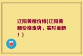 辽阳黄精价格(辽阳黄精价格走势，实时更新！)