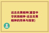 远古炎黄精神(重塑中华民族精神-远古炎黄精神的传承与探索)