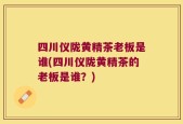 四川仪陇黄精茶老板是谁(四川仪陇黄精茶的老板是谁？)