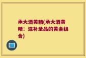 承大酒黄精(承大酒黄精：滋补圣品的黄金组合)