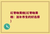 红枣咖黄精(红枣咖黄精：滋补养生的好选择)