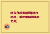 精玉良颜黄精露(精妆艳颜，重现黄精露美肌之美)