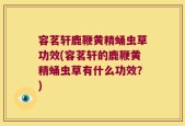 容茗轩鹿鞭黄精蛹虫草功效(容茗轩的鹿鞭黄精蛹虫草有什么功效？)