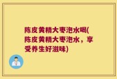 陈皮黄精大枣泡水喝(陈皮黄精大枣泡水，享受养生好滋味)