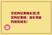 芡实枸杞黄精补肾(芡实枸杞黄精：滋补肾脏的绝佳组合)