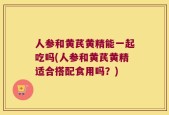 人参和黄芪黄精能一起吃吗(人参和黄芪黄精适合搭配食用吗？)