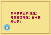 白术黄精山药 血压(神奇四宝降压：白术黄精山药)