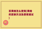 蒸黄精怎么使用(黄精的蒸制方法及使用建议)