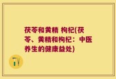 茯苓和黄精 枸杞(茯苓、黄精和枸杞：中医养生的健康益处)