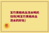 玉竹黄精肉丛泡水喝的功效(喝玉竹黄精肉丛泡水的好处)