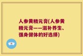 人参黄精元膏(人参黄精元膏——滋补养生、强身健体的好选择)