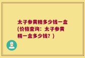 太子参黄精多少钱一盒(价格查询：太子参黄精一盒多少钱？)