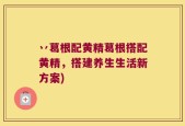 丷葛根配黄精葛根搭配黄精，搭建养生生活新方案)