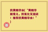 抗黄精华水(“黄精华新宠儿，抗氧化又滋润！推荐抗黄精华水！”)