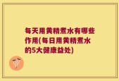 每天用黄精煮水有哪些作用(每日用黄精煮水的5大健康益处)