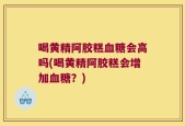 喝黄精阿胶糕血糖会高吗(喝黄精阿胶糕会增加血糖？)