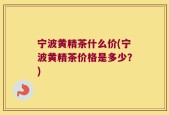 宁波黄精茶什么价(宁波黄精茶价格是多少？)