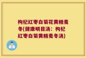 枸杞红枣白菊花黄精麦冬(健康明目汤：枸杞红枣白菊黄精麦冬汤)
