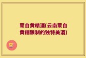 蒙自黄精酒(云南蒙自黄精酿制的独特美酒)