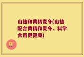 山楂和黄精麦冬(山楂配合黄精和麦冬，科学食用更健康)