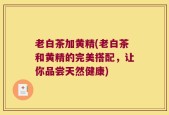 老白茶加黄精(老白茶和黄精的完美搭配，让你品尝天然健康)