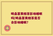 喝桑葚黄精茶影响睡眠吗(喝桑葚黄精茶是否会影响睡眠？