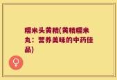 糯米头黄精(黄精糯米丸：营养美味的中药佳品)