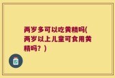 两岁多可以吃黄精吗(两岁以上儿童可食用黄精吗？)