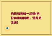 枸杞和黄精一起喝(枸杞和黄精同喝，营养更全面)
