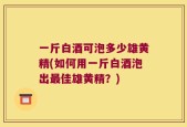 一斤白酒可泡多少雄黄精(如何用一斤白酒泡出最佳雄黄精？)